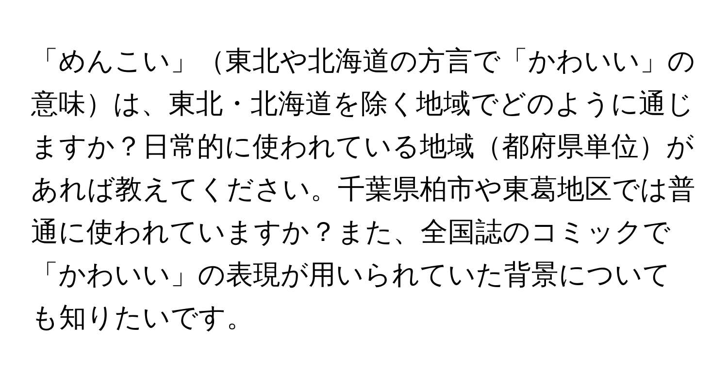 「めんこい」東北や北海道の方言で「かわいい」の意味は、東北・北海道を除く地域でどのように通じますか？日常的に使われている地域都府県単位があれば教えてください。千葉県柏市や東葛地区では普通に使われていますか？また、全国誌のコミックで「かわいい」の表現が用いられていた背景についても知りたいです。