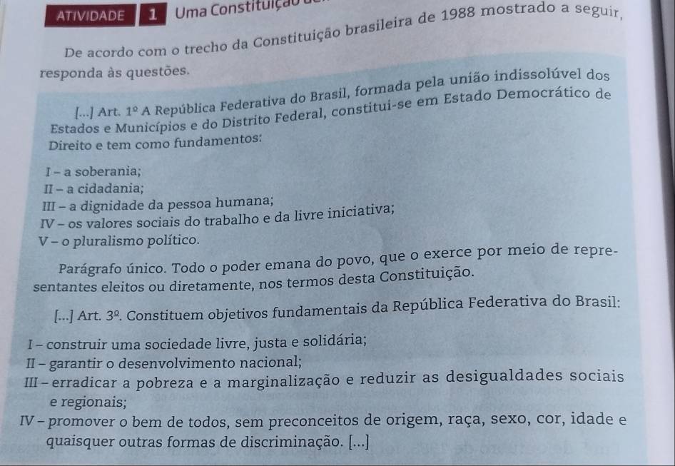 ATIVIDADE 1 Uma Constituiçã o 
De acordo com o trecho da Constituição brasileira de 1988 mostrado a seguir, 
responda às questões. 
[...] Art. 1° A República Federativa do Brasil, formada pela união indissolúvel dos 
Estados e M nicípios e do Distrito Federal, constitui-se em Estado Democrático de 
Direito e tem como fundamentos: 
I - a soberania; 
II - a cidadania; 
III - a dignidade da pessoa humana; 
IV - os valores sociais do trabalho e da livre iniciativa; 
V - o pluralismo político. 
Parágrafo único. Todo o poder emana do povo, que o exerce por meio de repre- 
sentantes eleitos ou diretamente, nos termos desta Constituição. 
[...] Art. 3^(_ circ). Constituem objetivos fundamentais da República Federativa do Brasil: 
I - construir uma sociedade livre, justa e solidária; 
II - garantir o desenvolvimento nacional; 
II − erradicar a pobreza e a marginalização e reduzir as desigualdades sociais 
e regionais; 
IV - promover o bem de todos, sem preconceitos de origem, raça, sexo, cor, idade e 
quaisquer outras formas de discriminação. [...]