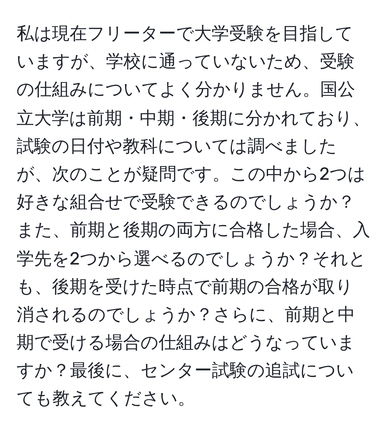 私は現在フリーターで大学受験を目指していますが、学校に通っていないため、受験の仕組みについてよく分かりません。国公立大学は前期・中期・後期に分かれており、試験の日付や教科については調べましたが、次のことが疑問です。この中から2つは好きな組合せで受験できるのでしょうか？また、前期と後期の両方に合格した場合、入学先を2つから選べるのでしょうか？それとも、後期を受けた時点で前期の合格が取り消されるのでしょうか？さらに、前期と中期で受ける場合の仕組みはどうなっていますか？最後に、センター試験の追試についても教えてください。