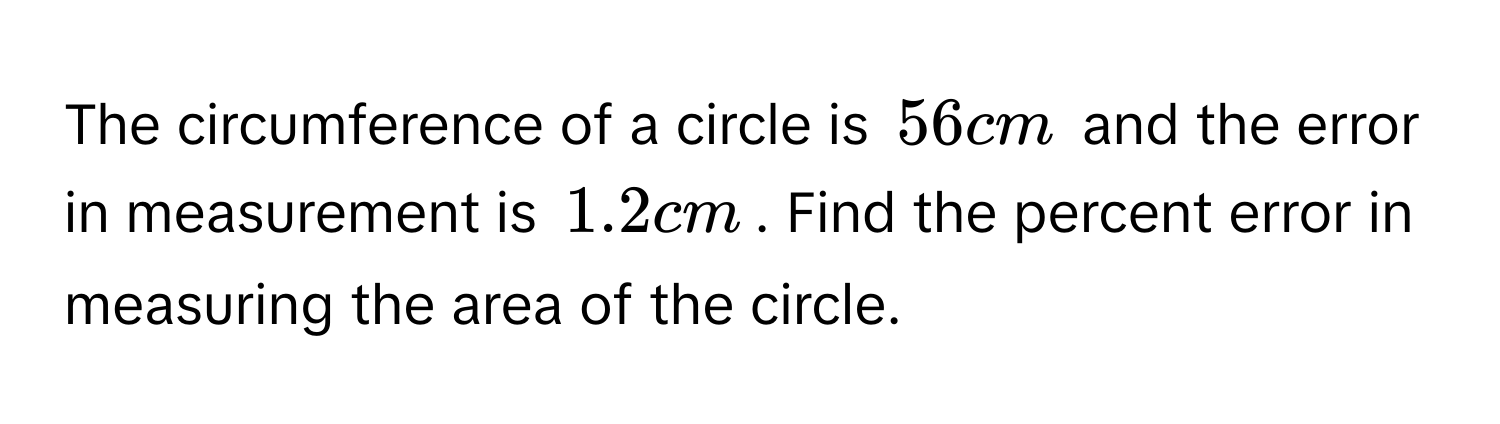 The circumference of a circle is $56cm$ and the error in measurement is $1.2cm$. Find the percent error in measuring the area of the circle.