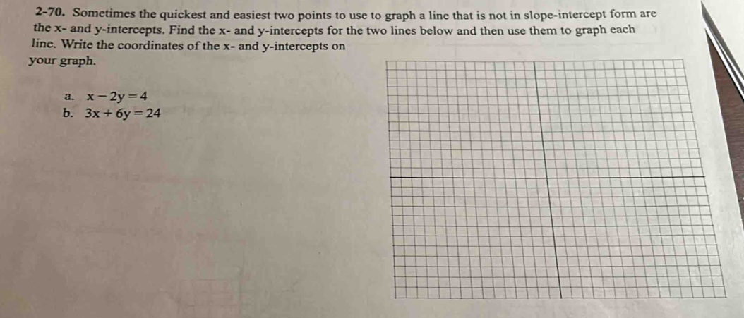 2-70. Sometimes the quickest and easiest two points to use to graph a line that is not in slope-intercept form are
the x - and y-intercepts. Find the x - and y-intercepts for the two lines below and then use them to graph each
line. Write the coordinates of the x - and y-intercepts on
your graph.
a. x-2y=4
b. 3x+6y=24