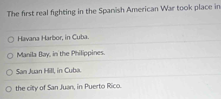 The first real fighting in the Spanish American War took place in
Havana Harbor, in Cuba.
Manila Bay, in the Philippines.
San Juan Hill, in Cuba.
the city of San Juan, in Puerto Rico.