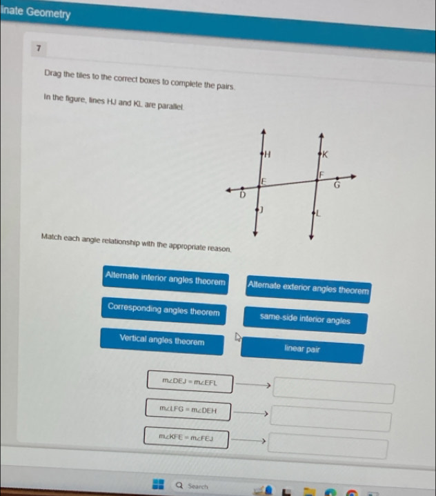 inate Geometry
7
Drag the tiles to the correct boxes to complete the pairs.
in the figure, lines HJ and KI. are parallel.
Match each angle relationship with the appropriate reason.
Alternate interior angles theorem Alternate exterior angles theorem
Corresponding angles theorem same-side interior angles
Vertical angles theorem linear pair
m∠ DEJ=m∠ EFL
m∠ LFG=m∠ DEH
m∠ KFE=m∠ FEJ
Search