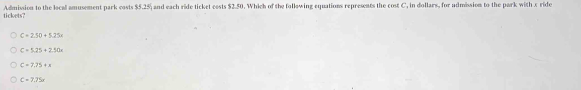 Admission to the local amusement park costs $5.25% and each ride ticket costs $2.50. Which of the following equations represents the cost C, in dollars, for admission to the park with x ride
tickets?
C=2.50+5.25x
C=5.25+2.50x
C=7.75+x
C=7.75x