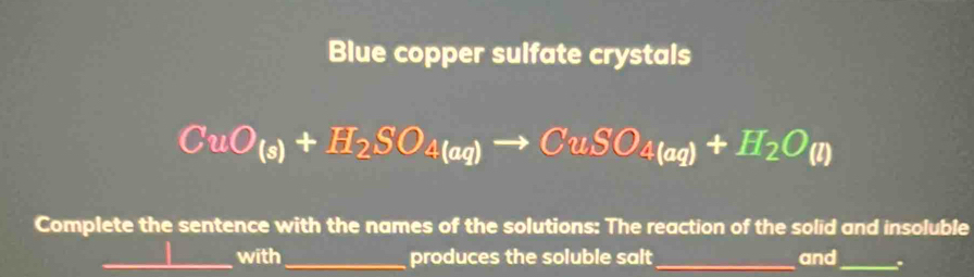 Blue copper sulfate crystals
CuO_(s)+H_2SO_4(aq)to CuSO_4(aq)+H_2O(l)
Complete the sentence with the names of the solutions: The reaction of the solid and insoluble 
_with_ produces the soluble salt _and_ .