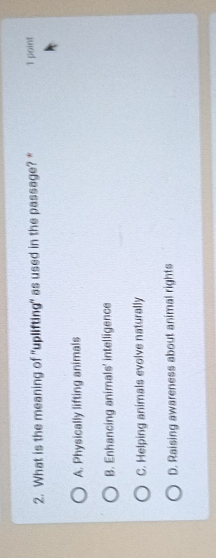 What is the meaning of "uplifting" as used in the passage? * 1 point
A. Physically lifting animals
B. Enhancing animals' intelligence
C. Helping animals evolve naturally
D. Raising awareness about animal rights