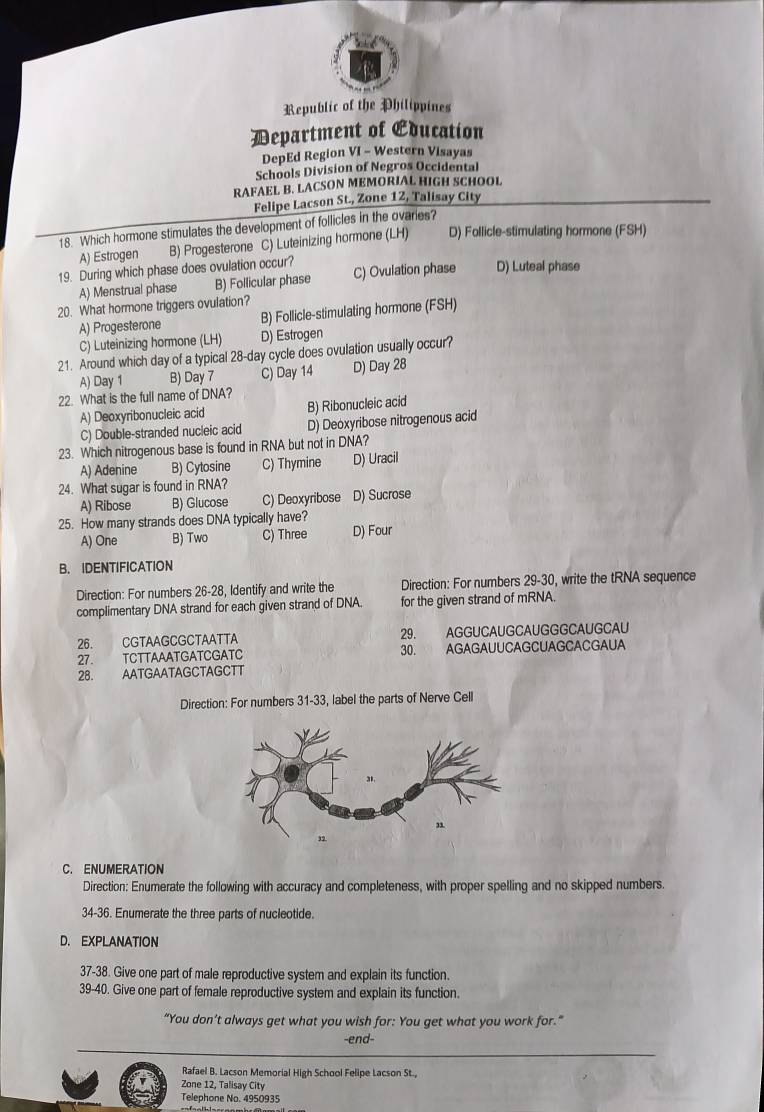 Republic of the Philippines
Department of Education
DepEd Region VI - Western Visayas
Schools Division of Negros Occidental
RAFAEL B. LACSON MEMORIAL HIGH SCHOOL
Felipe Lacson St., Zone 12, Talisay City
18. Which hormone stimulates the development of follicles in the ovaries?
A) Estrogen B) Progesterone C) Luteinizing hormone (LH) D) Follicle-stimulating hormone (FSH)
19. During which phase does ovulation occur? C) Ovulation phase D) Luteal phase
A) Menstrual phase B) Follicular phase
20. What hormone triggers ovulation?
A) Progesterone B) Follicle-stimulating hormone (FSH)
C) Luteinizing hormone (LH) D) Estrogen
21. Around which day of a typical 28-day cycle does ovulation usually occur?
A) Day 1 B) Day 7 C) Day 14 D) Day 28
22. What is the full name of DNA?
A) Deoxyribonucleic acid B) Ribonucleic acid
C) Double-stranded nucleic acid D) Deoxyribose nitrogenous acid
23. Which nitrogenous base is found in RNA but not in DNA?
A) Adenine B) Cytosine C) Thymine D) Uracil
24. What sugar is found in RNA?
A) Ribose B) Glucose C) Deoxyribose D) Sucrose
25. How many strands does DNA typically have?
A) One B) Two C) Three D) Four
B. IDENTIFICATION
Direction: For numbers 26-28, Identify and write the Direction: For numbers 29-30, write the tRNA sequence
complimentary DNA strand for each given strand of DNA. for the given strand of mRNA.
29.
26. CGTAAGCGCTAATTA   AGGUCAUGCAUGGGCAUGCAU
30.
27. TCTTAAATGATCGATC AGAGAUUCAGCUAGCACGAUA
28. AATGAATAGCTAGCTT
Direction: For numbers 31-33, label the parts of Nerve Cell
C. ENUMERATION
Direction: Enumerate the following with accuracy and completeness, with proper spelling and no skipped numbers.
34-36. Enumerate the three parts of nucleotide.
D. EXPLANATION
37-38. Give one part of male reproductive system and explain its function.
39-40. Give one part of female reproductive system and explain its function.
“You don’t always get what you wish for: You get what you work for.”
-end-
Rafael B. Lacson Memorial High School Felipe Lacson St.,
Zone 12, Talisay City
Telephone No. 4950935