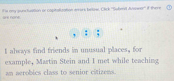 Fix any punctuation or capitalization errors below. Click ''Submit Answer'' if there 
are none. 
, ; 
I always find friends in unusual places, for 
example, Martin Stein and I met while teaching 
an aerobics class to senior citizens.