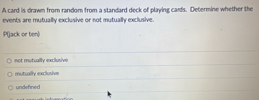 A card is drawn from random from a standard deck of playing cards. Determine whether the
events are mutually exclusive or not mutually exclusive.
P (jack or ten)
not mutually exclusive
mutually exclusive
undefined
i gh in formation