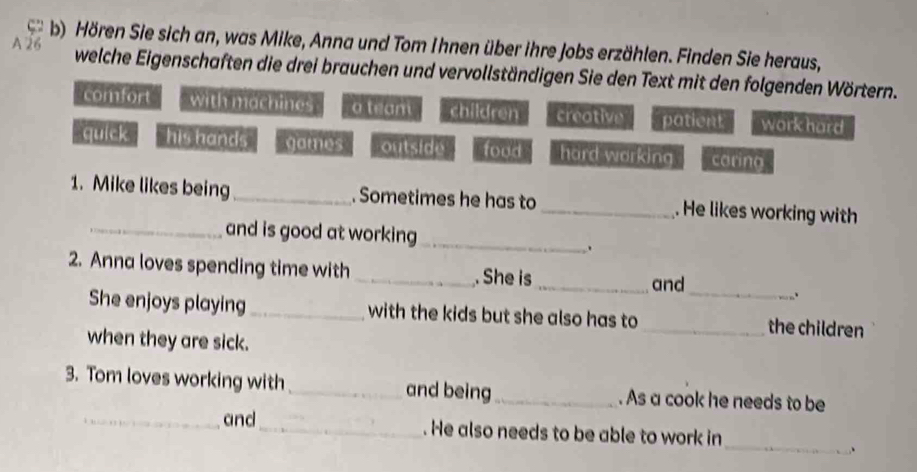 Hören Sie sich an, was Mike, Anna und Tom Ihnen über ihre Jobs erzählen. Finden Sie heraus,
welche Eigenschaften die drei brauchen und vervollständigen Sie den Text mit den folgenden Wörtern.
comfort with machines a team children creative patient workhard
quick his hands games outside food hard working coring
1. Mike likes being_ . Sometimes he has to_ . He likes working with
_and is good at working
_
.
_
2. Anna loves spending time with_ . She is_
and
.
She enjoys playing_ with the kids but she also has to _the children
when they are sick.
3. Tom loves working with _and being_ . As a cook he needs to be
_
_and_ . He also needs to be able to work in