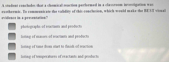 A student concludes that a chemical reaction performed in a classroom investigation was
exothermic. To communicate the validity of this conclusion, which would make the BEST visual
evidence in a presentation?
photographs of reactants and products
listing of masses of reactants and products
listing of time from start to finish of reaction
listing of temperatures of reactants and products