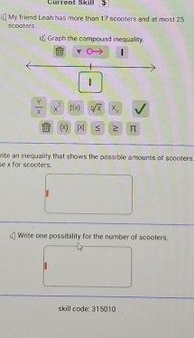 Current Skill 
scooters. My friend Leah has more than 17 scooters and at most 25
L Graph the compound inequality. 
| 
|
 Y/X  x^2 f(x) sqrt[n](x) x_n
| x| π
se x for scooters. rite an inequality that shows the possible amounts of scooters 
Write one possibility for the number of scaoters. 
skill code: 315010