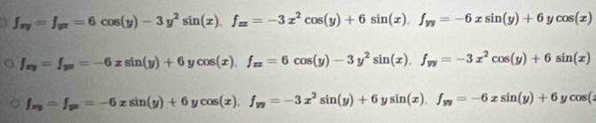 f_xy=f_yx=6cos (y)-3y^2sin (x). f_xx=-3x^2cos (y)+6sin (x), f_yy=-6xsin (y)+6ycos (x)
f_xy=f_yx=-6xsin (y)+6ycos (x), f_xx=6cos (y)-3y^2sin (x), f_yy=-3x^2cos (y)+6sin (x)
f_xy=f_yx=-6xsin (y)+6ycos (x), f_yy=-3x^2sin (y)+6ysin (x), f_yy=-6xsin (y)+6ycos (x)