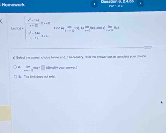 Homework Question 6, 2.4.55
Part 1 of 3
Le f(x)=beginarrayl  (x^2-44)/x+12 gx<0  (x^2-544)/x-12 gx+0endarray. Find a) limlimits _xto -12f(x),b) limlimits _xto 0f(x) , and c) limlimits _xto 12f(x)
a) Select the correct choice below and, if necessary, fill in the answer box to complete your choice.
A. limlimits _xto -12f(x)=□ (Simplify your answer.)
B. The limit does not exist.