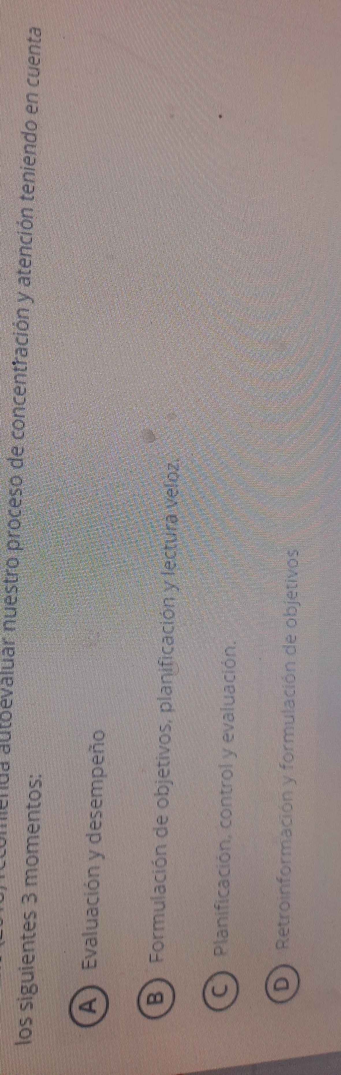 aenda autoevaluar nuestro proceso de concentración y atención teniendo en cuenta
los siguientes 3 momentos:
A Evaluación y desempeño
B) Formulación de objetivos, planificación y lectura veloz.
C Planificación, control y evaluación.
D) Retroinformación y formulación de objetivos