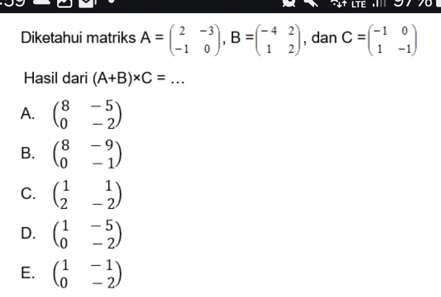 LTE 97 70
Diketahui matriks A=beginpmatrix 2&-3 -1&0endpmatrix , B=beginpmatrix -4&2 1&2endpmatrix , dan C=beginpmatrix -1&0 1&-1endpmatrix
Hasil dari (A+B)* C= _
A. beginpmatrix 8&-5 0&-2endpmatrix
B. beginpmatrix 8&-9 0&-1endpmatrix
C. beginpmatrix 1&1 2&-2endpmatrix
D. beginpmatrix 1&-5 0&-2endpmatrix
E. beginpmatrix 1&-1 0&-2endpmatrix