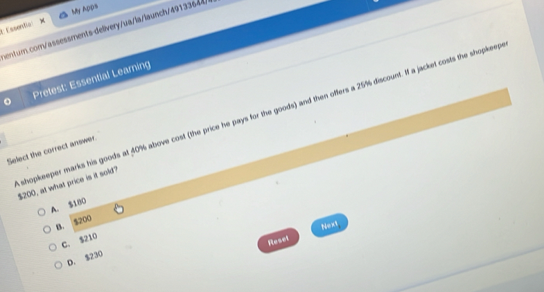 My Apps
E: Essential X
sentur.com/assessments-delivery/ua/la/launch/49133644/
Pretest: Essential Learning
shopkeeper marks his goods at 40% above cost (the price he pays for the goods) and then offers a 25% discount. If a jacket costs the shopkeep
Select the correct answer.
$200, at what price is it sold?
A. $180
B. $200
Next
C. $210
Reset
D. $230