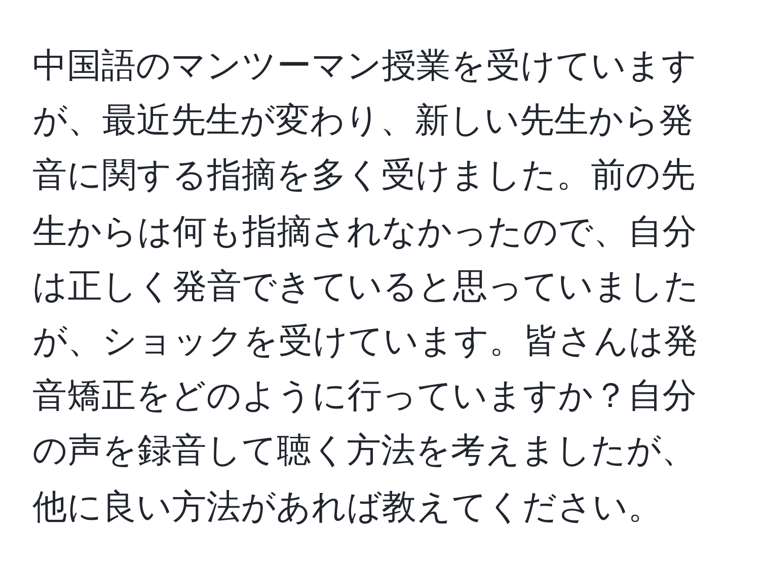 中国語のマンツーマン授業を受けていますが、最近先生が変わり、新しい先生から発音に関する指摘を多く受けました。前の先生からは何も指摘されなかったので、自分は正しく発音できていると思っていましたが、ショックを受けています。皆さんは発音矯正をどのように行っていますか？自分の声を録音して聴く方法を考えましたが、他に良い方法があれば教えてください。
