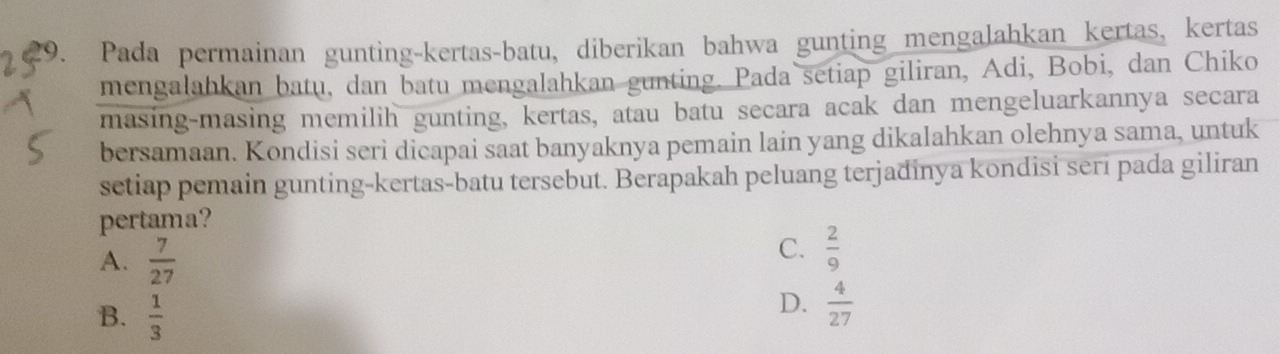 Pada permainan gunting-kertas-batu, diberikan bahwa gunting mengalahkan kertas, kertas
mengalahkan batu, dan batu mengalahkan gunting. Pada setiap giliran, Adi, Bobi, dan Chiko
masing-masing memilih gunting, kertas, atau batu secara acak dan mengeluarkannya secara
bersamaan. Kondisi seri dicapai saat banyaknya pemain lain yang dikalahkan olehnya sama, untuk
setiap pemain gunting-kertas-batu tersebut. Berapakah peluang terjadinya kondisi seri pada giliran
pertama?
A.  7/27 
C.  2/9 
B.  1/3 
D.  4/27 