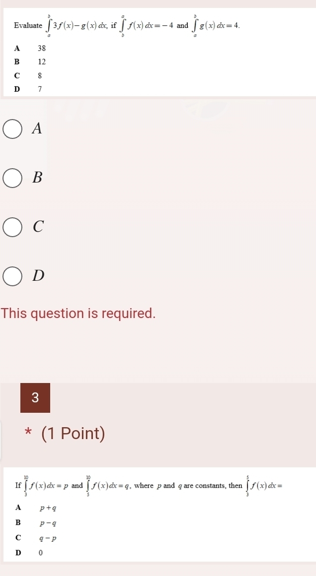 Evaluate ∈tlimits _a^b3f(x)-g(x)dx , if ∈tlimits _b^af(x)dx=-4 and ∈tlimits _a^bg(x)dx=4.
A 38
B 12
C 8
D 7
A
B
C
D
This question is required.
3
* (1 Point)
If ∈tlimits _3^(10)f(x)dx=p and ∈tlimits _5^(10)f(x)dx=q , where p and q are constants, then ∈tlimits _3^5f(x)dx=
A p+q
B p-q
C q-p
D 0