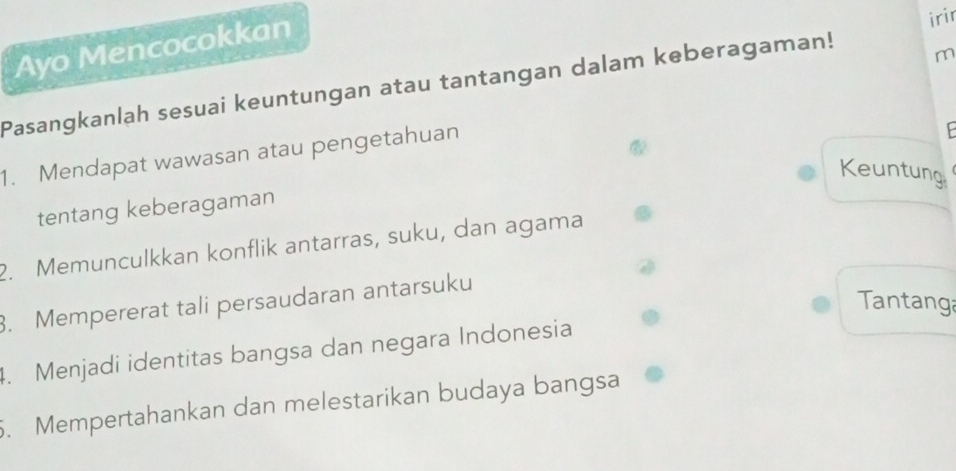 Ayo Mencocokkan 
irir 
Pasangkanlah sesuai keuntungan atau tantangan dalam keberagaman! 
m 
1. Mendapat wawasan atau pengetahuan 
. 
Keuntung 
tentang keberagaman 
2. Memunculkkan konflik antarras, suku, dan agama 
Tantanga 
3. Mempererat tali persaudaran antarsuku 
4. Menjadi identitas bangsa dan negara Indonesia 
5. Mempertahankan dan melestarikan budaya bangsa