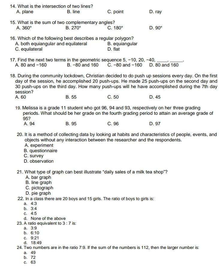 What is the intersection of two lines?
A. plane B. line C. point D. ray
15. What is the sum of two complementary angles?
A. 360° B. 270° C. 180° D. 90°
16. Which of the following best describes a regular polygon?
A. both equiangular and equilateral B. equiangular
C. equilateral D. flat
17. Find the next two terms in the geometric sequence 5, -10, 20, -40, _' _.
A. 80 and -160 B. -80 and 160 C. -80 and -160 D. 80 and 160
18. During the community lockdown, Christian decided to do push up sessions every day. On the first
day of the session, he accomplished 20 push-ups. He made 25 push-ups on the second day and
30 push-ups on the third day. How many push-ups will he have accomplished during the 7th day
session?
A. 60 B. 55 C. 50 D. 45
19. Melissa is a grade 11 student who got 96, 94 and 93, respectively on her three grading
periods. What should be her grade on the fourth grading period to attain an average grade of
95?
A. 94 B. 95 C. 96 D. 97
20. It is a method of collecting data by looking at habits and characteristics of people, events, and
objects without any interaction between the researcher and the respondents.
A. experiment
B. questionnaire
C. survey
D. observation
21. What type of graph can best illustrate “daily sales of a milk tea shop”?
A. bar graph
B. line graph
C. pictograph
D. pie graph
22. In a class there are 20 boys and 15 girls. The ratio of boys to girls is:
a. 4:3
b. 3:4
C. 4:5
d. None of the above
23. A ratio equivalent to 3:7 is:
a. 3:9
b. 6:10
C. 9:21
d. 18:49
24. Two numbers are in the ratio 7:9. If the sum of the numbers is 112, then the larger number is:
a. 49
b. 72
c. 63