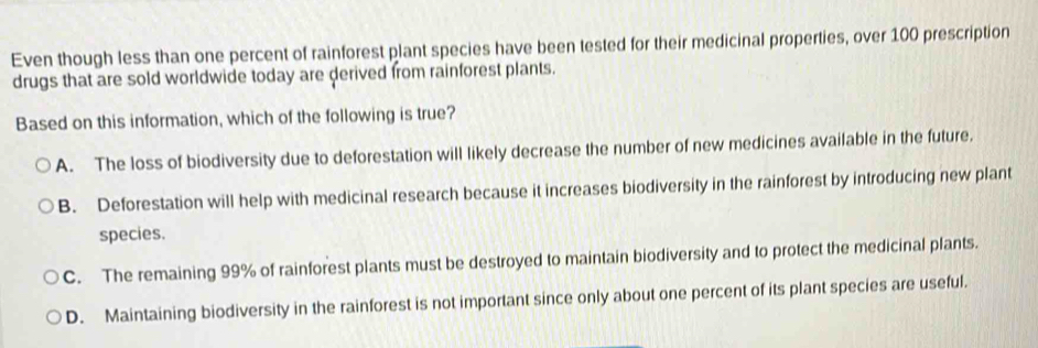 Even though less than one percent of rainforest plant species have been tested for their medicinal properties, over 100 prescription
drugs that are sold worldwide today are derived from rainforest plants.
Based on this information, which of the following is true?
A. The loss of biodiversity due to deforestation will likely decrease the number of new medicines available in the future.
B. Deforestation will help with medicinal research because it increases biodiversity in the rainforest by introducing new plant
species.
C. The remaining 99% of rainforest plants must be destroyed to maintain biodiversity and to protect the medicinal plants.
D. Maintaining biodiversity in the rainforest is not important since only about one percent of its plant species are useful.