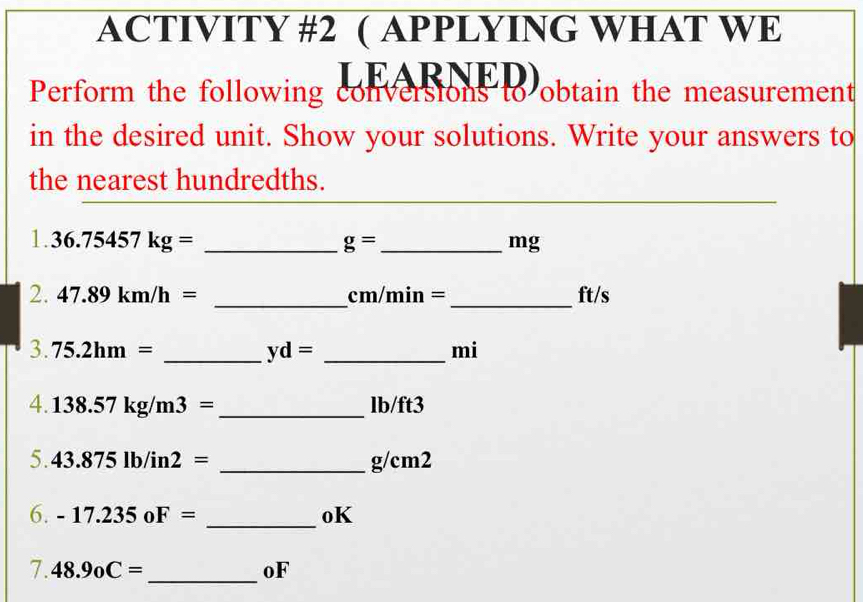 ACTIVITY #2 ( APPLYING WHAT WE 
LEARNED) 
Perform the following conversions to obtain the measurement 
in the desired unit. Show your solutions. Write your answers to 
the nearest hundredths. 
1. 36.75457kg= _  g= _  mg
_ 
2. 47.89km/h= cm/min = _ ft/s
3. 75.2hm= _  yd= _ mi
4. 138.57kg/m3= _  lb/ft3
5. 43.875lb/in2= _ g/cm2
_ 
6. -17.235oF= oK 
7. 48.9_0C= _oF