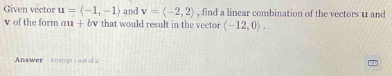 Given vector u=langle -1,-1rangle and v=langle -2,2rangle , find a linear combination of the vectors u and
v of the form au+bv that would result in the vector langle -12,0rangle. 
Answer Attempt 1 out of 2