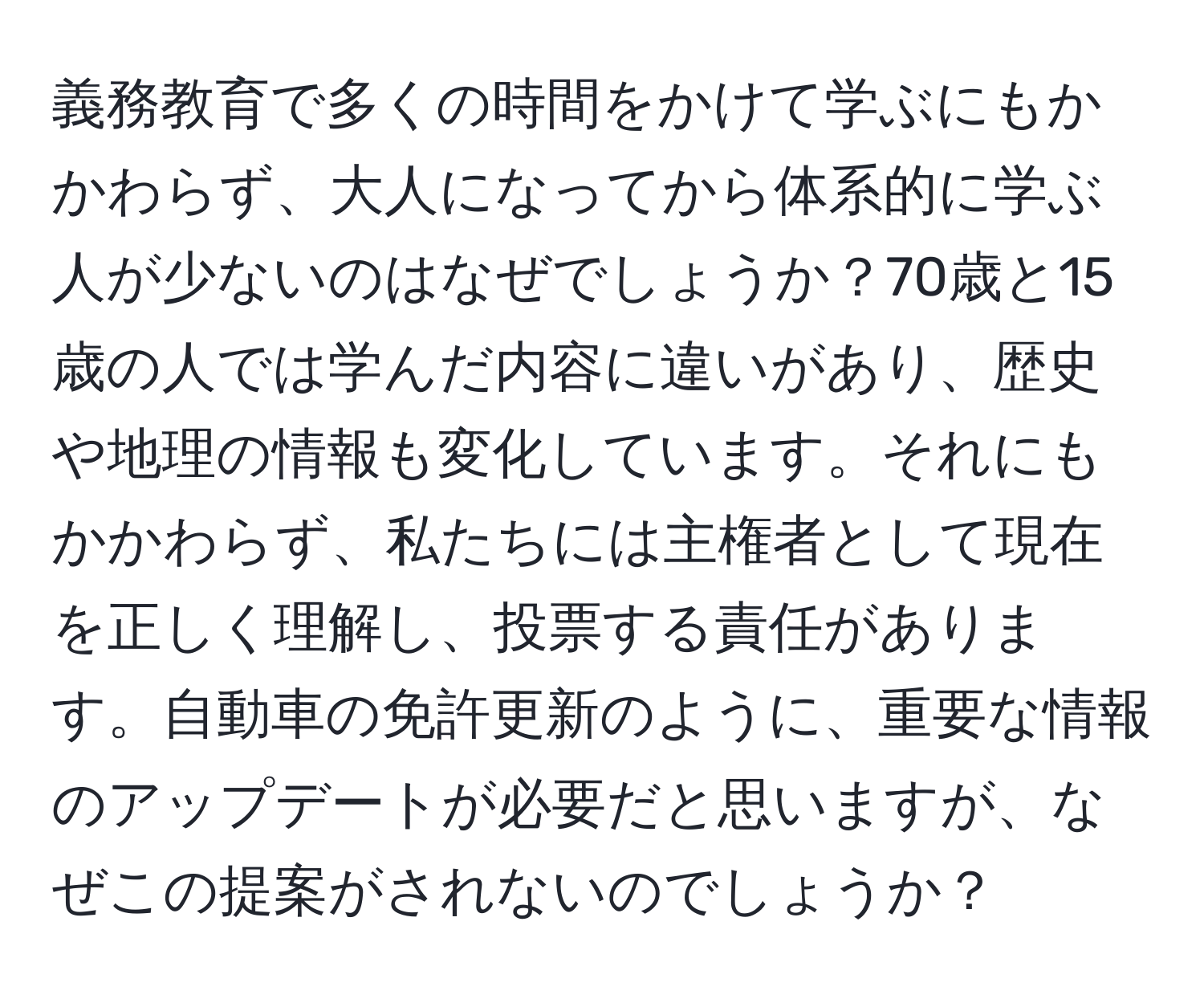 義務教育で多くの時間をかけて学ぶにもかかわらず、大人になってから体系的に学ぶ人が少ないのはなぜでしょうか？70歳と15歳の人では学んだ内容に違いがあり、歴史や地理の情報も変化しています。それにもかかわらず、私たちには主権者として現在を正しく理解し、投票する責任があります。自動車の免許更新のように、重要な情報のアップデートが必要だと思いますが、なぜこの提案がされないのでしょうか？