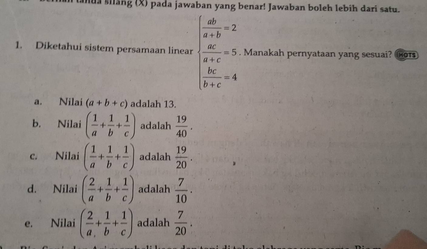 landa silang (X) pada jawaban yang benar! Jawaban boleh lebih dari satu.
1. Diketahui sistem persamaan linear beginarrayl  ab/a-b -2  ac/a-c -5, when bc-4endarray.. Manakah pernyataan yang sesuai? is
a. Nilai (a+b+c) adalah 13.
b. Nilai ( 1/a + 1/b + 1/c ) adalah  19/40 .
c. Nilai ( 1/a + 1/b + 1/c ) adalah  19/20 .
d. Nilai ( 2/a + 1/b + 1/c ) adalah  7/10 .
e. Nilai ( 2/a + 1/b + 1/c ) adalah  7/20 .