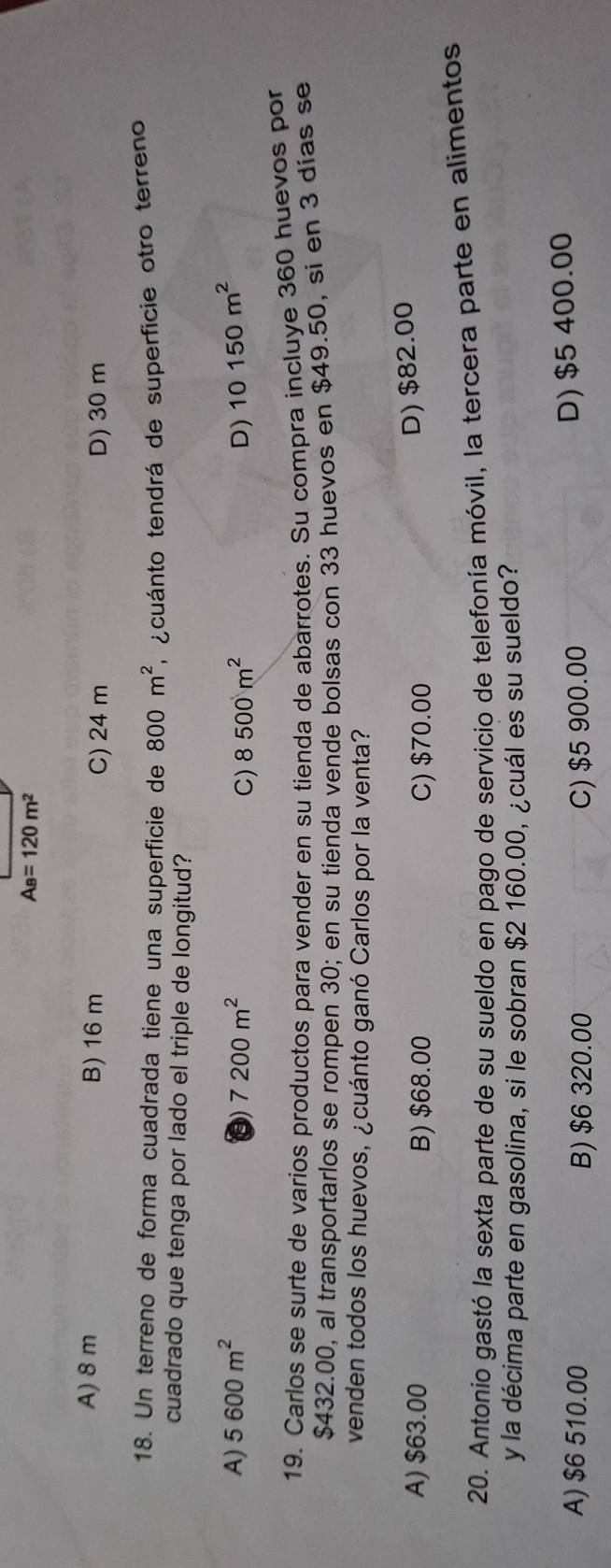 A_B=120m^2
A) 8 m B) 16 m C) 24 m D) 30 m
18. Un terreno de forma cuadrada tiene una superficie de 800m^2 e cuánto tendrá de superficie otro terreno
cuadrado que tenga por lado el triple de longitud?
A) 5600m^2 7200m^2 8500m^2 D) 10150m^2
C)
19. Carlos se surte de varios productos para vender en su tienda de abarrotes. Su compra incluye 360 huevos por
$432.00, al transportarlos se rompen 30; en su tienda vende bolsas con 33 huevos en $49.50, si en 3 dias se
venden todos los huevos, ¿cuánto ganó Carlos por la venta?
A) $63.00 B) $68.00 C) $70.00
D) $82.00
20. Antonio gastó la sexta parte de su sueldo en pago de servicio de telefonía móvil, la tercera parte en alimentos
y la décima parte en gasolina, si le sobran $2 160.00, ¿cuál es su sueldo?
A) $6 510.00 B) $6 320.00 C) $5 900.00
D) $5 400.00