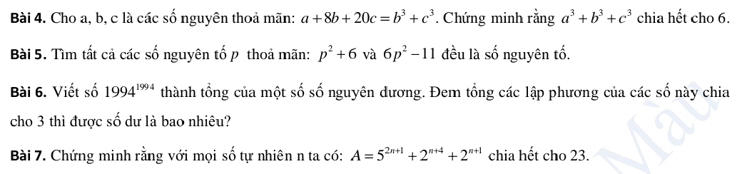 Cho a, b, c là các số nguyên thoả mãn: a+8b+20c=b^3+c^3. Chứng minh rằng a^3+b^3+c^3 chia hết cho 6. 
Bài 5. Tìm tất cả các số nguyên tố p thoả mãn: p^2+6 và 6p^2-11 đều là số nguyên tố. 
Bài 6. Viết số 1994^(1994) thành tổng của một số số nguyên dương. Đem tổng các lập phương của các số này chia 
cho 3 thì được số dư là bao nhiêu? 
Bài 7. Chứng minh rằng với mọi số tự nhiên n ta có: A=5^(2n+1)+2^(n+4)+2^(n+1) chia hết cho 23.