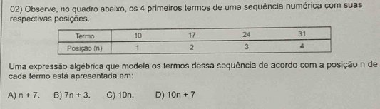 Observe, no quadro abaixo, os 4 primeiros termos de uma sequência numérica com suas
respectivas posições.
Uma expressão algébrica que modela os termos dessa sequência de acordo com a posição n de
cada termo está apresentada em:
A) n+7. B) 7n+3. C) 10n. D) 10n+7