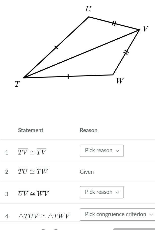 Statement Reason 
1 overline TV≌ overline TV
Pick reason 
2 overline TU≌ overline TW Given 
3 overline UV≌ overline WV
Pick reason 
4 △ TUV≌ △ TWV Pick congruence criterion √