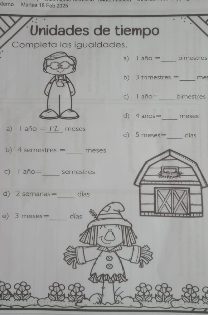 derno Martes 18 Feb 2025 
Unidades de tiempo 
Completa las igualdades. 
a) l año =_  bimestres
b) 3 trimestres =_  me
c) l año=_  bimestres
d) 4 años=_  meses
a) l año =_  meses
e) 5 meses=_  días
b) 4 semestres =_  meses
c 
d) 2 semanas=_ 
e) 3 meses=_ 