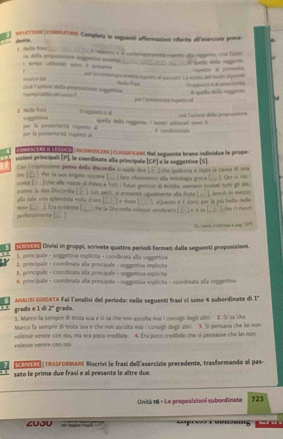 HFLETTERE |compLETANs Completa la seguenti affermasiont riferito alleserciain prece
dente.
1. Nelle fraw_
radpers e el contempementea rpetto alla réggento, cinó l'azlo
ne della propusisione sopgenie souens 
El queíla della reggente
1 templ ofBicnt sons A presente_
_ripetto al presente
_
_per la contemponáneta npetío al passato. La scetra del modo dipende
Insece dal
Naão fra
A rapporto é di anterioritã,
cioé l'arione della proposrione veggeesa_
_
HempiatlizaisonsP _di quella della reggente
_
per Vantonorda esperto al_
2. Nolle frasi_
R apper e d
suggettive __as é l cone della proposisione
quella della rogprote, i tempi utilizzati sono i_
per la posterionià rspento a
_# Fondizionla_
_
per la posteriorità rspetta al
CONOSCEAE I LEssico | RCONOSCERE |CLASSIFICaRe Nel seguente brano individua le propo
sizioni principali [P], le coordinate alla principale (CP] e le soggettive [S].
Con l'espressione pomo della discordía sí vuole dire ( ] che qualcosa à stato la causa di una
ure ___] Per la sua origine occore [__ fare rdecimento alla mitología greca (__ ). Qui si rac
conta (... ) che alle nozze di Pelen e Teo, i fuziai gentor di Achille, vennero invitan totti gli déi,
tranne la dea Discordia [ . ]. Lei, peró, i presento ugualmente alla festa (  lanció in mezzo
alla sala una splendida mela d'oro [□_] e disse [  «Questo é é dono per la prù bella delle
dee= [_ ]. Era evidente [.  che la Discordía volesse vendicarsi [ ;  ] « si sa [ I che cỉ rusci
perfertamente [_].
Na stona continuo a pag: 721)
ScRVERS Divisi in gruppi, scrivete quattro periodi formati dalle seguenti proposizioni.
1. principale - soggettiva esplicita - coordinata alla soggettiva
2. principale + coordinata alla principale · soggettiva implicita
3. principale • coordinata alla principale · soggettiva esplicita
4. principale - coordinata alla principale - soggettiva esplicita » coordinata alla soggettiva
ANALISI GUIDATA Fai l’analisi del periodo: nelle seguenti frasi ci sono 4 subordinate dí 1°
grado e 1 dì 2° grado.
1. Marco fa sempre di testa sua e si sa che non ascolta mai i consigli degli altri. 2. Si sa che
Marco fa sempre di testa sua e che non ascolta mai i consigli degli altri. 3. Si pensava che lei non
volesse venire con noi, ma era poco credibile. 4. Era poco credibile che si pensasse che lei non
volesse venire con noi
SCRIVERE| TRASFORMARE Riscrivi le frasi dell´esercizio precedente, trasformando al pas-
sato le prime due frasi e al presente le altre due.
Unità 16 º Le proposizioni subordinate 723
ZUJU Cagr amomng