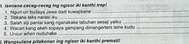 'I. Isenana ceceg-ceceg ing ngisor iki kanthi trep! 
1. Nguri-uri budaya Jawa dadi kuwajibane 
_ 
2. Titikane teks narasi iku 
_ 
3. Salah siji pantai kang nganakake labuhan sesaji yaiku_ 
4. Wacan kang akeh supaya gampang dimangerteni isine kudu_ 
5. Unsur when nuduhake 
_ 
'I. Wangsulana pitakonan ing ngisor iki kanthi premati!