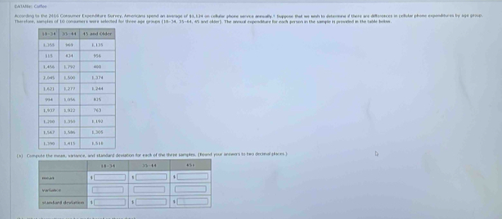 DA TAltes Coêfee 
According to the 2016 Comsumer Expenditure Survey, Americans spend an average of $1,124 on callular phone service annualhy. t Suppose that we wish to determine of there are differences in celiular phane exgpenditures by age group. 
Therefose, samoles of 10 consumers were selected for three e groups (18-34, 35-44 4, 45 and older). The senual expeaditure for each person in the sample is provided in the table below. 
(4) Compute the mean, varance, and standard deviation for each of the three samples. (Round your answers to two decinal places )
18-34 35 - 44 45
mead $ s s 
variance 
、 
$