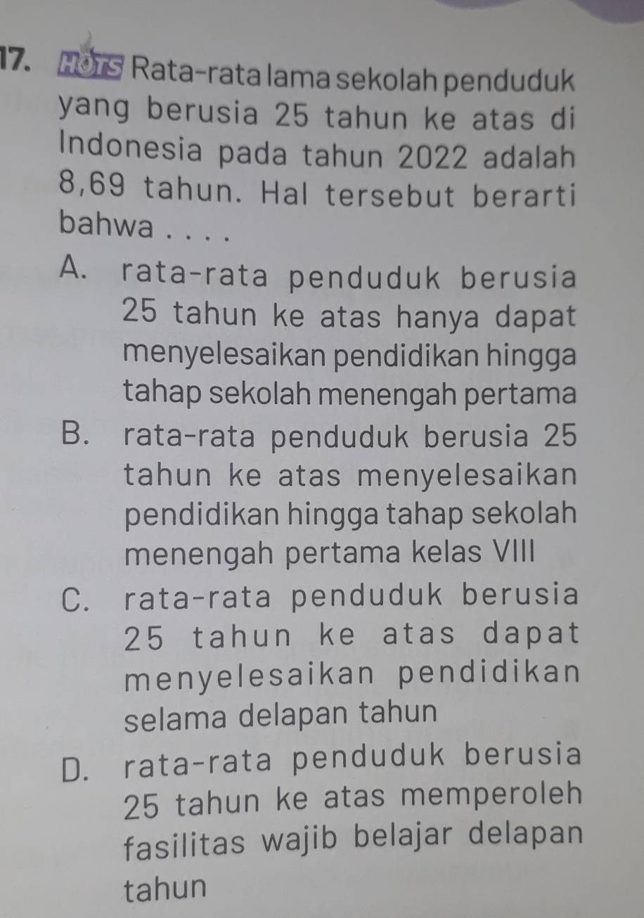 rs Rata-rata lama sekolah penduduk
yang berusia 25 tahun ke atas di
Indonesia pada tahun 2022 adalah
8,69 tahun. Hal tersebut berarti
bahwa . . . .
A. rata-rata penduduk berusia
25 tahun ke atas hanya dapat
menyelesaikan pendidikan hingga
tahap sekolah menengah pertama
B. rata-rata penduduk berusia 25
tahun ke atas menyelesaikan
pendidikan hingga tahap sekolah
menengah pertama kelas VIII
C. rata-rata penduduk berusia
25 tahun ke atas dapat
menyelesaikan pendidikan
selama delapan tahun
D. rata-rata penduduk berusia
25 tahun ke atas memperoleh
fasilitas wajib belajar delapan
tahun