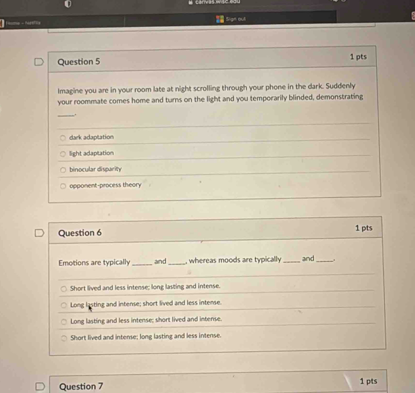 canvas.wisc.edu
Home - Netfils Sign out
Question 5
1 pts
Imagine you are in your room late at night scrolling through your phone in the dark. Suddenly
your roommate comes home and turns on the light and you temporarily blinded, demonstrating
_.
dark adaptation
light adaptation
binocular disparity
opponent-process theory
Question 6 1 pts
Emotions are typically_ and_ , whereas moods are typically_ and _.
Short lived and less intense; long lasting and intense.
Long lasting and intense; short lived and less intense.
Long lasting and less intense; short lived and intense.
Short lived and intense; long lasting and less intense.
Question 7
1 pts