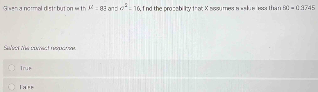 Given a normal distribution with mu =83 and sigma^2=16 , find the probability that X assumes a value less than 80=0.3745
Select the correct response:
True
False