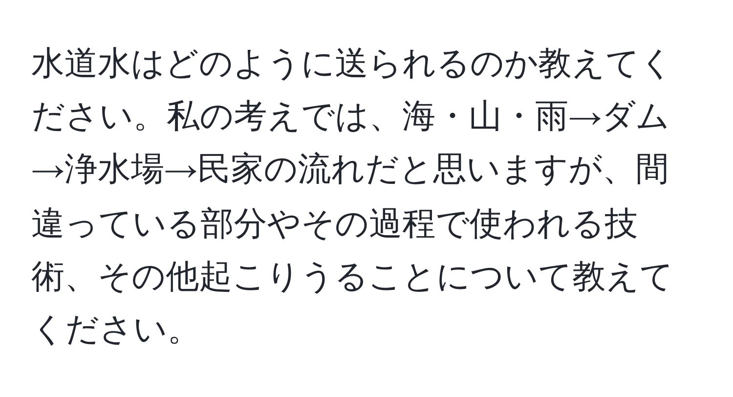 水道水はどのように送られるのか教えてください。私の考えでは、海・山・雨→ダム→浄水場→民家の流れだと思いますが、間違っている部分やその過程で使われる技術、その他起こりうることについて教えてください。