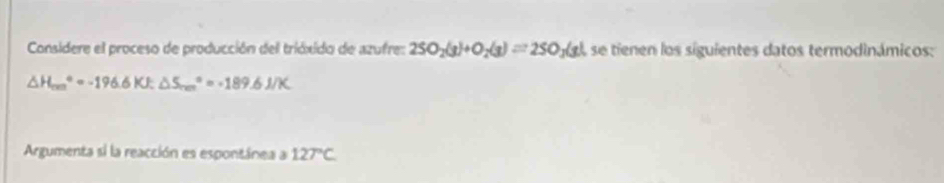 Considere el proceso de producción del trióxido de azufre: 2SO_2(g)+O_2(g)=2SO_3(g) Ase tienen los siguientes datos termodinámicos:
△ H_(rm)°=-196.6KJ; △ S_(rm)°=-189.6J/K
Argumenta si la reacción es espontánea a 127°C