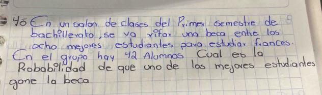 yoEn unsalon declases del Primer semesire de 
bachillevato,se vo rifar uno beca enre los 
ocho meores estudiantes paro estudiar fances. 
Cn elgrope hay 4Q Alomnos Cual eo la 
Robabelidad de gue ano de los mejoves extodiantes 
gane la beca