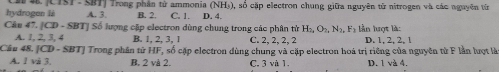 Cm 4. [CTST - SBT] Trong phân tử ammonia (NH₃), số cặp electron chung giữa nguyên tử nitrogen và các nguyên tử
hydrogen là A. 3. B. 2. C. 1. D. 4.
Câu 47. [CD - SBT] Số lượng cặp electron dùng chung trong các phân tử H_2, O_2, N_2, F_2 lần lượt là:
A. 1, 2, 3, 4 B. 1, 2, 3, 1 C. 2, 2, 2, 2 D. 1, 2, 2, 1
Câu 48. [CD - SBT] Trong phân tử HF, số cặp electron dùng chung và cặp electron hoá trị riêng của nguyên tử F lần lượt là
A. 1 và 3. B. 2 và 2. C. 3 và 1. D. 1 và 4.