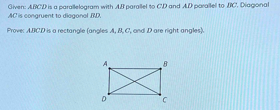 Given: ABCD is a parallelogram with AB parallel to CD and AD parallel to BC. Diagonal
AC is congruent to diagonal BD. 
Prove: ABCD is a rectangle (angles A, B, C, and D are right angles).