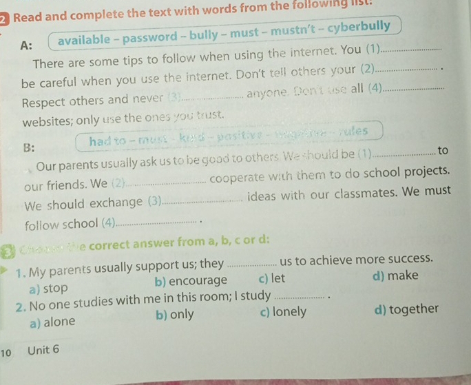 Read and complete the text with words from the following list.
A: available - password - bully - must - mustn’t - cyberbully
There are some tips to follow when using the internet. You (1)
be careful when you use the internet. Don't tell others your (2)_ _.
Respect others and never (3_ anyone. Don't use all (4)
websites; only use the ones you trust.
B: had to - must - kind - positive - maghtive - rules 
Our parents usually ask us to be good to others. We should be (1)_ to
our friends. We (2)_ cooperate with them to do school projects.
We should exchange (3)_ ideas with our classmates. We must
follow school (4)_
.
Choved the correct answer from a, b, c or d:
1. My parents usually support us; they _us to achieve more success.
a) stop b) encourage c) let d) make
2. No one studies with me in this room; I study _.
a) alone b) only c) lonely d) together
10 Unit 6