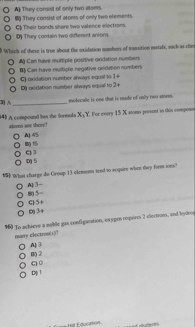 A) They consist of only two atoms.
B) They consist of atoms of only two elements.
C) Their bonds share two valence electrons.
D) They contain two different anions.
Which of these is true about the oxidation numbers of transition metals, such as chro
A) Can have multiple positive oxidation numbers
B) Can have multiple negative oxidation numbers
C) oxidation number always equal to 1+
D) oxidation number always equal to 2-
3) A _molecule is one that is made of only two atoms.
4) A compound has the formula X_3Y. For every 15 X atoms present in this compoun
atoms are there?
A) 45
B) 15
C) 3
D) 5
15) What charge do Group 13 elements tend to acquire when they form ions?
A) 3 -
B) 5 -
C) 5+
D) 3+
16) To achieve a noble gas configuration, oxygen requires 2 electrons, and hydrog
many electron(s)?
A) 3
B) 2
C) 0
D) 1
W Hill Education. ed students.