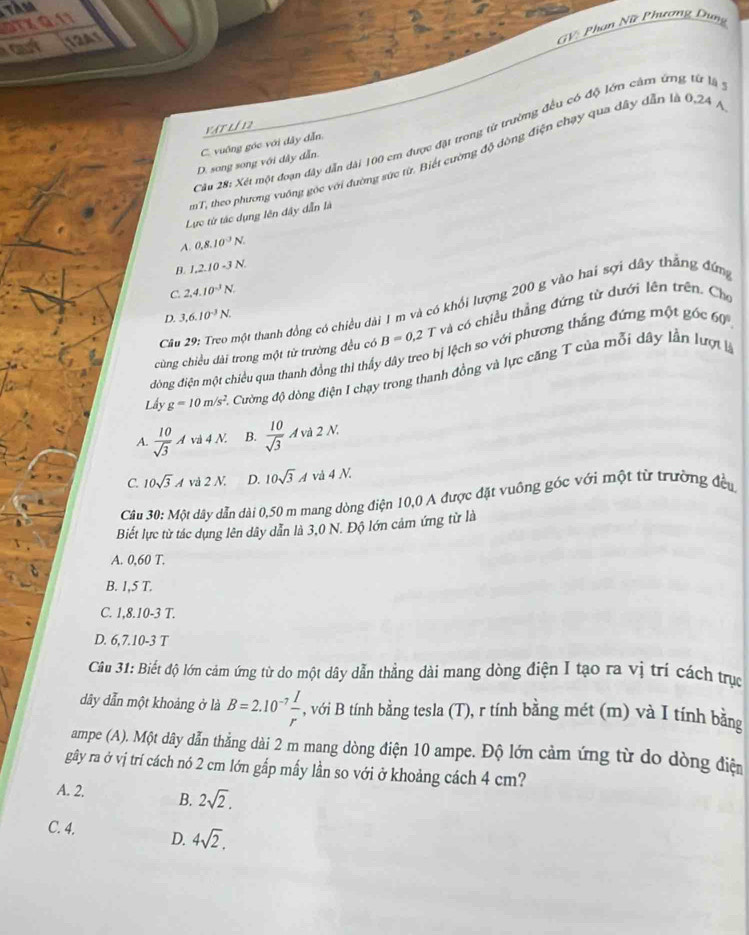 TAM
STXQ11
12As
GV: Phơn Nữ Phương Dung
vật lí 12
Câu 28: Xét một đoạn dây dẫn dài 100 cm được đặt trong từ trường đều có độ lớn cảm ứng từ là
C. vuống góc với đây dẫn
mT, theo phương vuớng góc với đường sức từ. Biết cường độ đòng điện chạy qua dây dẫn là 0,24 )
D. song song với đây dẫn.
Lực từ tác dụng lên đây dẫn là
A. 0,8,10^3N.
B. 1,2.10-3N.
C. 2,4.10^3N.
Câu 29: Treo một thanh đồng có chiều dài 1 m và có khổi lượng 200 g vào hai sợi dây thắng đứng
D. 3,6.10^(-3)N.
cùng chiều dài trong một từ trường đều có B=0.2 T và có chiều thẳng đứng từ dưới lên trên. Cho
đông điện một chiều qua thanh đồng thi thấy dây treo bị lệch so với phương thẳng đứng một góc 60°.
Lấy g=10m/s^2 C. Cường độ dòng điện I chạy trong thanh đồng và lực căng T của mỗi dây lần lượt là
A  10/sqrt(3) Avd4N. B.  10/sqrt(3) Avd2N.
C. 10sqrt(3)Avd2N. D. 10sqrt(3)Avd4N.
Câu 30: Một dây dẫn dài 0,50 m mang dòng điện 10,0 A được đặt vuông góc với một từ trường đều
Biết lực từ tác dụng lên dây dẫn là 3,0 N. Độ lớn cảm ứng từ là
A. 0,60 T.
B. 1,5 T.
C. 1,8.10-3 T.
D. 6,7.10-3 T
Câu 31: Biết độ lớn cảm ứng từ do một dây dẫn thẳng dài mang dòng điện I tạo ra vị trí cách trực
dây dẫn một khoảng ở là B=2.10^(-7) I/r  , với B tính bằng tesla (T), r tính bằng mét (m) và I tính bằng
ampe (A). Một dây dẫn thẳng dài 2 m mang dòng điện 10 ampe. Độ lớn cảm ứng từ do dòng điện
gây ra ở vị trí cách nó 2 cm lớn gắp mấy lần so với ở khoảng cách 4 cm?
A. 2. B. 2sqrt(2).
C. 4. D. 4sqrt(2).